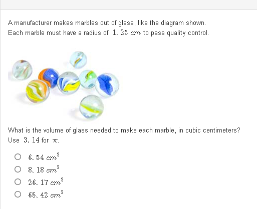 A manufacturer makes marbles out of glass, like the diagram shown.
Each marble must have a radius of 1. 25 cm to pass quality control.
What is the volume of glass needed to make each marble, in cubic centimeters?
Use 3. 14 for A.
6. 54 cm
8. 18 cm
O 26. 17 cm
O 65. 42 cm
