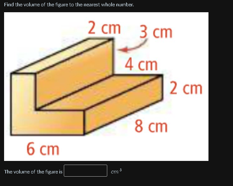 Find the volume of the figure to the nearest whole number.
2 cm 3 cm
4 ст
2 cm
8 cm
6 ст
cm
The volume of the figure is
