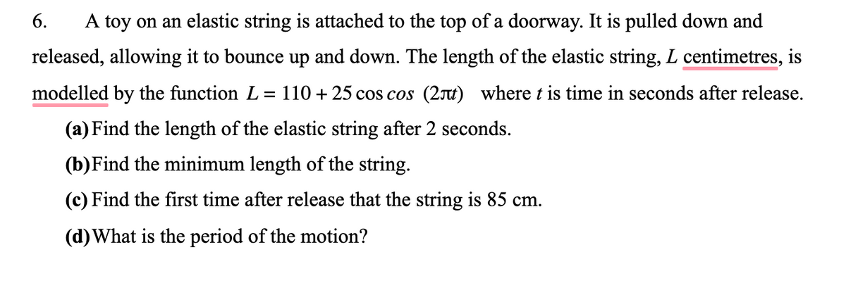 6.
A toy on an elastic string is attached to the top of a doorway. It is pulled down and
released, allowing it to bounce up and down. The length of the elastic string, L centimetres, is
modelled by the function L = 110 + 25 cos cos (2t) where t is time in seconds after release.
(a) Find the length of the elastic string after 2 seconds.
(b)Find the minimum length of the string.
(c) Find the first time after release that the string is 85 cm.
(d)What is the period of the motion?
