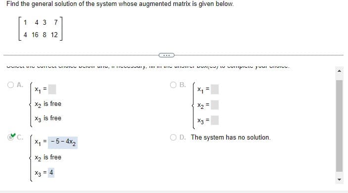 Find the general solution of the system whose augmented matrix is given below.
1
4 3 7
4 16 8 12
AIGUA INAl minidios a lenivos inusun sun unii 'kineenSAILIDAUS HAINA MALALA MAALAA AU 150100
O A.
x₁ =
X₂ is free
X3 is free
.…..
X₁ = -5-4x₂
X2 is free
X3 = 4
B.
x₁ =
X2 =
= Ex
D. The system has no solution.