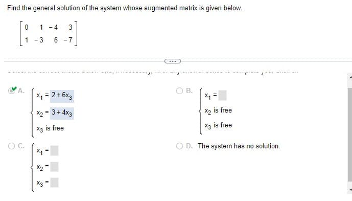 Find the general solution of the system whose augmented matrix is given below.
0 1 -4
[383]
1-3
6 -7
A.
O C.
x₁ = 2 + 6x3
x₂ = 3 + 4x3
X3 is free
✔
X₁ =
x2 =
X3 =
11
…..
O. B.
x₁ =
X₂ is free
X3 is free
OD. The system has no solution.