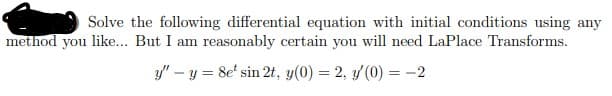 Solve the following differential equation with initial conditions using any
method you like... But I am reasonably certain you will need LaPlace Transforms.
y" – y = 8e' sin 2t, y(0) = 2, y (0) = -2
