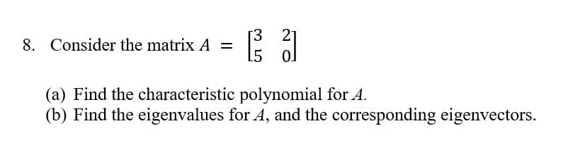 8. Consider the matrix A =
[3 21
15 0
(a) Find the characteristic polynomial for A.
(b) Find the eigenvalues for A, and the corresponding eigenvectors.