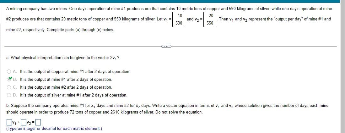 A mining company has two mines. One day's operation at mine #1 produces ore that contains 10 metric tons of copper and 590 kilograms of silver, while one day's operation at mine
10
and V₂ =
#2 produces ore that contains 20 metric tons of copper and 550 kilograms of silver. Let v₁
20
550
Then v₁ and v₂ represent the "output per day" of mine #1 and
590
mine #2, respectively. Complete parts (a) through (c) below.
a. What physical interpretation can be given to the vector 2v₁?
O A. It is the output of copper at mine #1 after 2 days of operation.
B. It is the output at mine #1 after 2 days of operation.
O C. It is the output at mine #2 after 2 days of operation.
OD. It is the output of silver at mine #1 after 2 days of operation.
C...
b. Suppose the company operates mine #1 for x₁ days and mine #2 for x₂ days. Write a vector equation in terms of v₁ and v₂ whose solution gives the number of days each mine
should operate in order to produce 72 tons of copper and 2610 kilograms of silver. Do not solve the equation.
v₁+₂=
(Type an integer or decimal for each matrix element.)