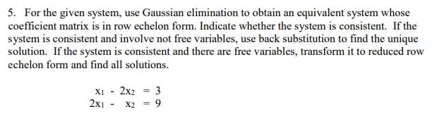 5. For the given system, use Gaussian elimination to obtain an equivalent system whose
coefficient matrix is in row echelon form. Indicate whether the system is consistent. If the
system is consistent and involve not free variables, use back substitution to find the unique
solution. If the system is consistent and there are free variables, transform it to reduced row
echelon form and find all solutions.
X1 2x2 = 3
2x1
X2 = 9
-