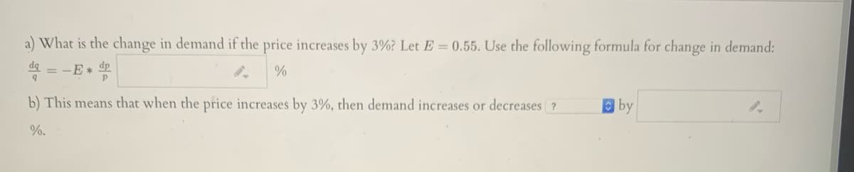 a) What is the change in demand if the price increases by 3%? Let E = 0.55. Use the following formula for change in demand:
= -E* dp
b) This means that when the price increases by 3%, then demand increases or decreases ?
by
%.
