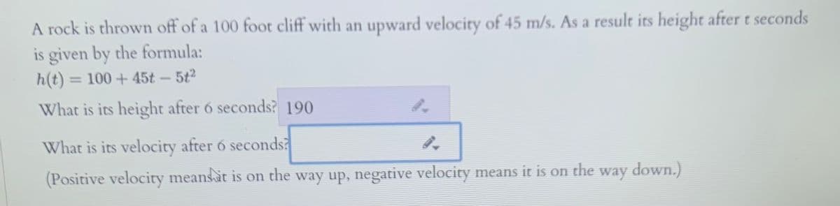 A rock is thrown off of a 100 foot cliff with an upward velocity of 45 m/s. As a result its height after t seconds
is given by the formula:
h(t) = 100 + 45t - 5t2
%3D
What is its height after 6 seconds? 190
What is its velocity after 6 seconds?
(Positive velocity meansat is on the way up, negative velocity means it is on the way down.)
