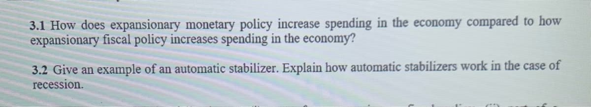 3.1 How does expansionary monetary policy increase spending in the economy compared to how
expansionary fiscal policy inereases spending in the economy?
3.2 Give an example of an automatic stabilizer. Explain how automatic stabilizers work in the case of
recession.
