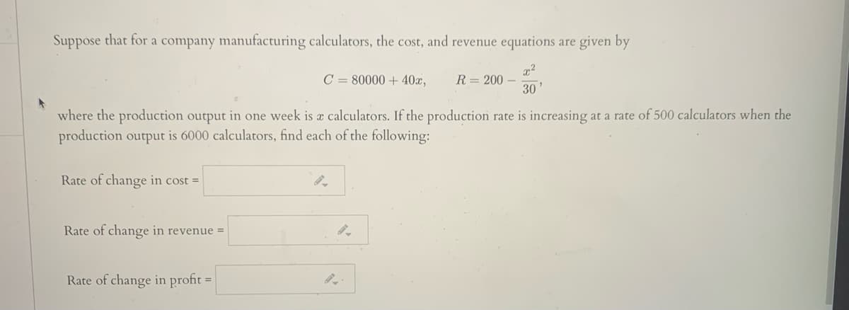 Suppose that for a company manufacturing calculators, the cost, and revenue equations are given by
C = 80000 + 40x,
R= 200 –
30
where the production output in one week is a calculators. If the production rate is increasing at a rate of 500 calculators when the
production output is 6000 calculators, find each of the following:
Rate of change in cost =
Rate of change in revenue =
Rate of change in profit =
