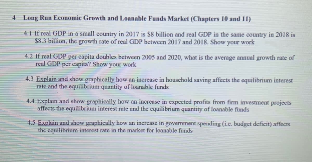 4 Long Run Economic Growth and Loanable Funds Market (Chapters 10 and 11)
4.1 If real GDP in a small country in 2017 is $8 billion and real GDP in the same country in 2018 is
$8.3 billion, the growth rate of real GDP between 2017 and 2018. Show your work
4.2 If real GDP per capita doubles between 2005 and 2020, what is the average annual growth rate of
real GDP per capita? Show your work
4.3 Explain and show graphically how an increase in household saving affects the equilibrium interest
rate and the equilibrium quantity of loanable funds
4.4 Explain and show graphically how an increase in expected profits from firm investment projects
affects the equilibrium interest rate and the equilibrium quantity of loanable funds
4.5 Explain and show graphically how an increase in government spending (ie. budget deficit) affects
the equilibrium interest rate in the market for loanable funds
