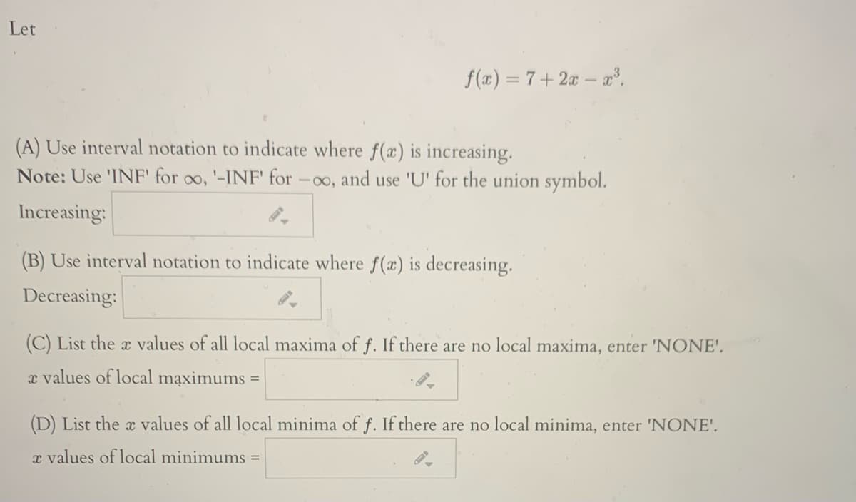 Let
f(x) = 7 + 2x – .
(A) Use interval notation to indicate where f(x) is increasing.
Note: Use 'INF' for oo, '-INF' for
and use 'U' for the union symbol.
-00,
Increasing:
(B) Use interval notation to indicate where f(x) is decreasing.
Decreasing:
(C) List the x values of all local maxima of f. If there are no local maxima, enter 'NONE'.
x values of local maximums
%D
(D) List the x values of all local minima of f. If there are no local minima, enter 'NONE'.
x values of local minimums =
