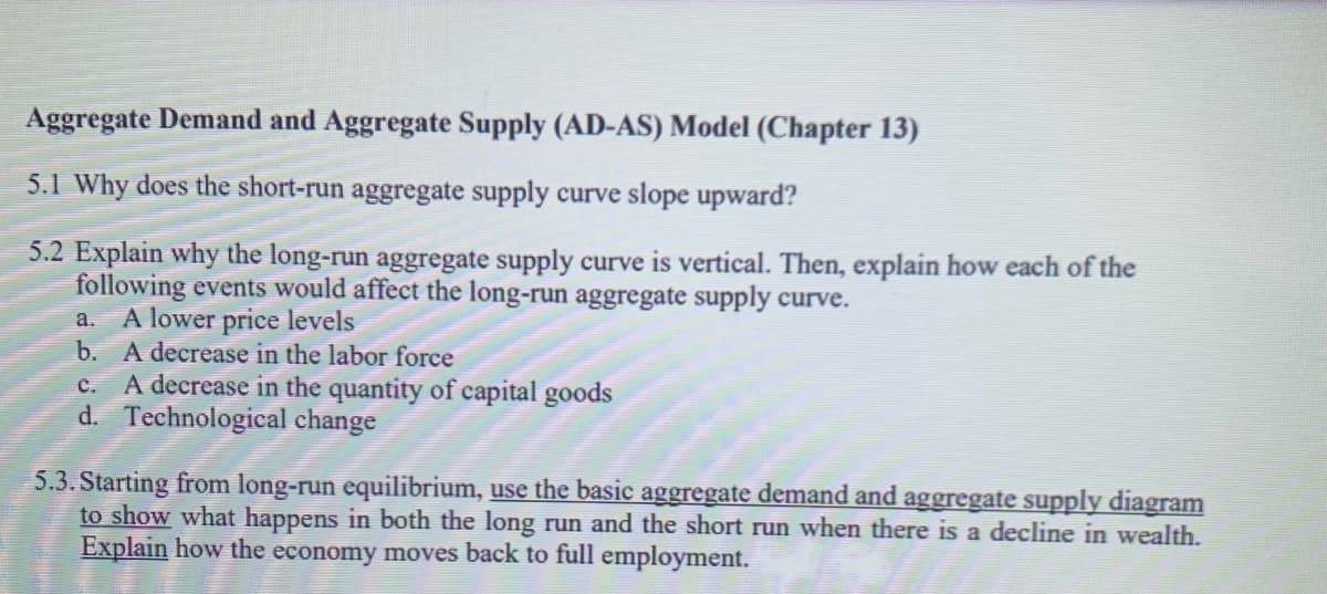 Aggregate Demand and Aggregate Supply (AD-AS) Model (Chapter 13)
5.1 Why does the short-run aggregate supply curve slope upward?
5.2 Explain why the long-run aggregate supply curve is vertical. Then, explain how each of the
following events would affect the long-run aggregate supply curve.
A lower price levels
b. A decrease in the labor force
A decrease in the quantity of capital goods
d. Technological change
a.
с.
5.3. Starting from long-run equilibrium, use the basic aggregate demand and aggregate supply diagram
to show what happens in both the long run and the short run when there is a decline in wealth.
Explain how the economy moves back to full employment.
