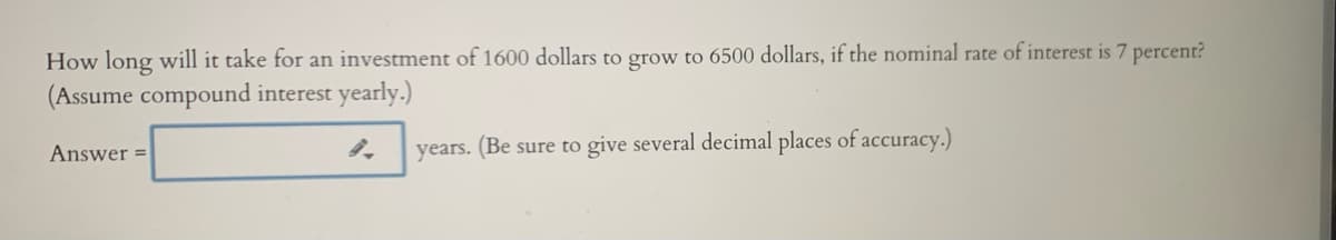 How long will it take for an investment of 1600 dollars to grow to 6500 dollars, if the nominal rate of interest is 7 percent?
(Assume compound interest yearly.)
Answer =
years. (Be sure to give several decimal places of accuracy.)
