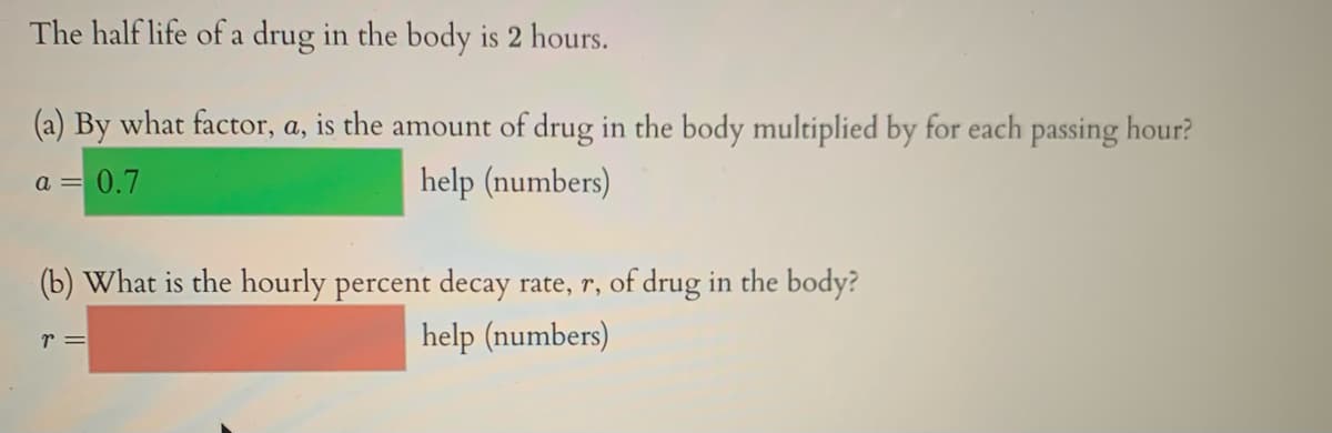 The half life of a drug in the body is 2 hours.
(a) By what factor, a, is the amount of drug in the body multiplied by for each passing hour?
a =
= 0.7
help (numbers)
(b) What is the hourly percent decay rate, r, of drug in the body?
r =
help (numbers)
