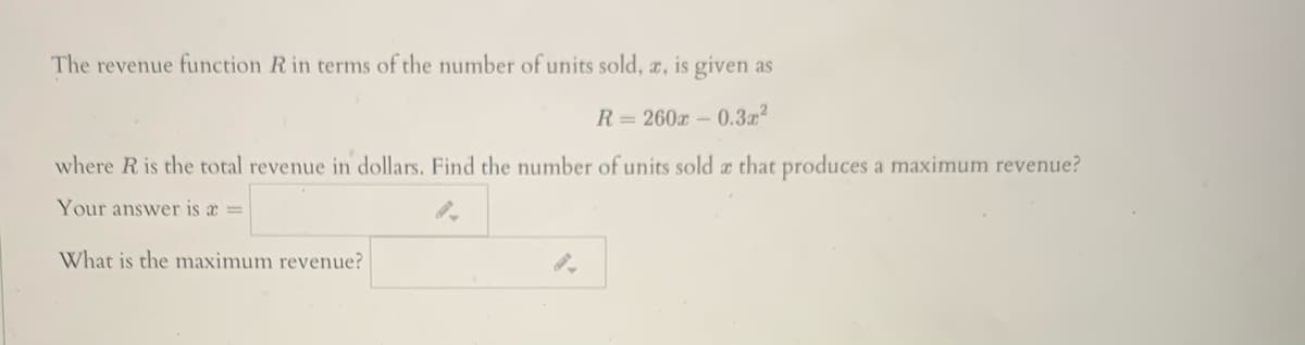 The revenue function R in terms of the number of units sold, a, is given as
R = 260x – 0.3z?
where R is the total revenue in dollars. Find the number of units sold a that produces a maximum revenue?
Your answer is a =
What is the maximum revenue?
