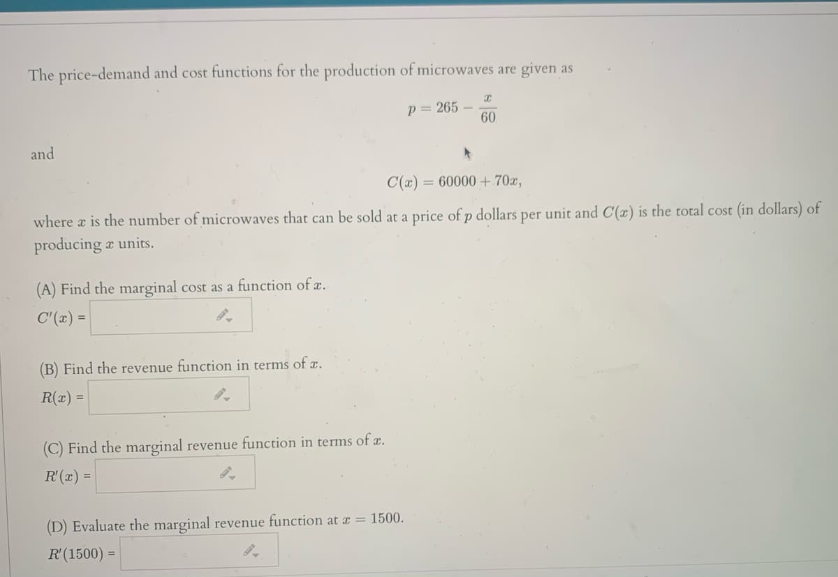 The price-demand and cost functions for the production of microwaves are given as
p= 265
60
and
C(x) = 60000+ 70x,
where a is the number of microwaves that can be sold at a price of p dollars per unit and C(æ) is the total cost (in dollars) of
producing a units.
(A) Find the marginal cost as a function of x.
C'(x) =
(B) Find the revenue function in terms of x.
R(x) =
(C) Find the marginal revenue function in terms of a.
R'(x) =
(D) Evaluate the marginal revenue function at a = 1500.
R'(1500) =
