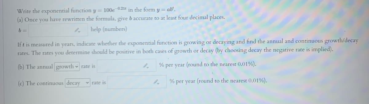 Write the exponential function y= 100e-0.21t
(a) Once you have rewritten the formula, give b accurate to at least four decimal places.
in the form
ab'.
b =
help (numbers)
If t is measured in years, indicate whether the exponential function is growing or decaying and find the annual and continuous growth/decay
rates. The rates you determine should be positive in both cases of growth or decay (by choosing decay the negative rate is implied).
(b) The annual growth rate is
% per year (round to the nearest 0.01%).
(c) The continuous decay rat
% per year (round to the nearest 0.01%).
v rate is
