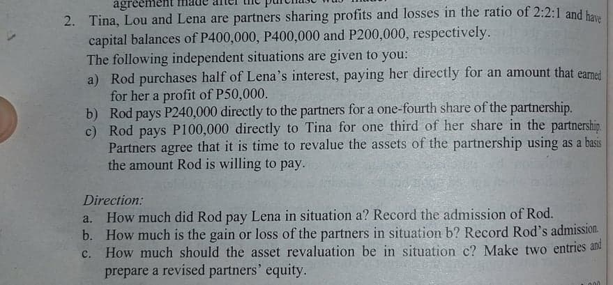 agréemen
2. Tina, Lou and Lena are partners sharing profits and losses in the ratio of 2:2:1 and ha
capital balances of P400,000, P400,000 and P200,000, respectively.
The following independent situations are given to you:
a) Rod purchases half of Lena's interest, paying her directly for an amount that earmet
for her a profit of P50,000.
b) Rod pays P240,000 directly to the partners for a one-fourth share of the partnership.
c) Rod pays P100,000 directly to Tina for one third of her share in the partnershin.
Partners agree that it is time to revalue the assets of the partnership using as a basis
the amount Rod is willing to pay.
Direction:
How much did Rod pay Lena in situation a? Record the admission of Rod.
b. How much is the gain or loss of the partners in situation b? Record Rod's admission.
How much should the asset revaluation be in situation c? Make two entries and
prepare a revised partners' equity.
a.
C.
000
