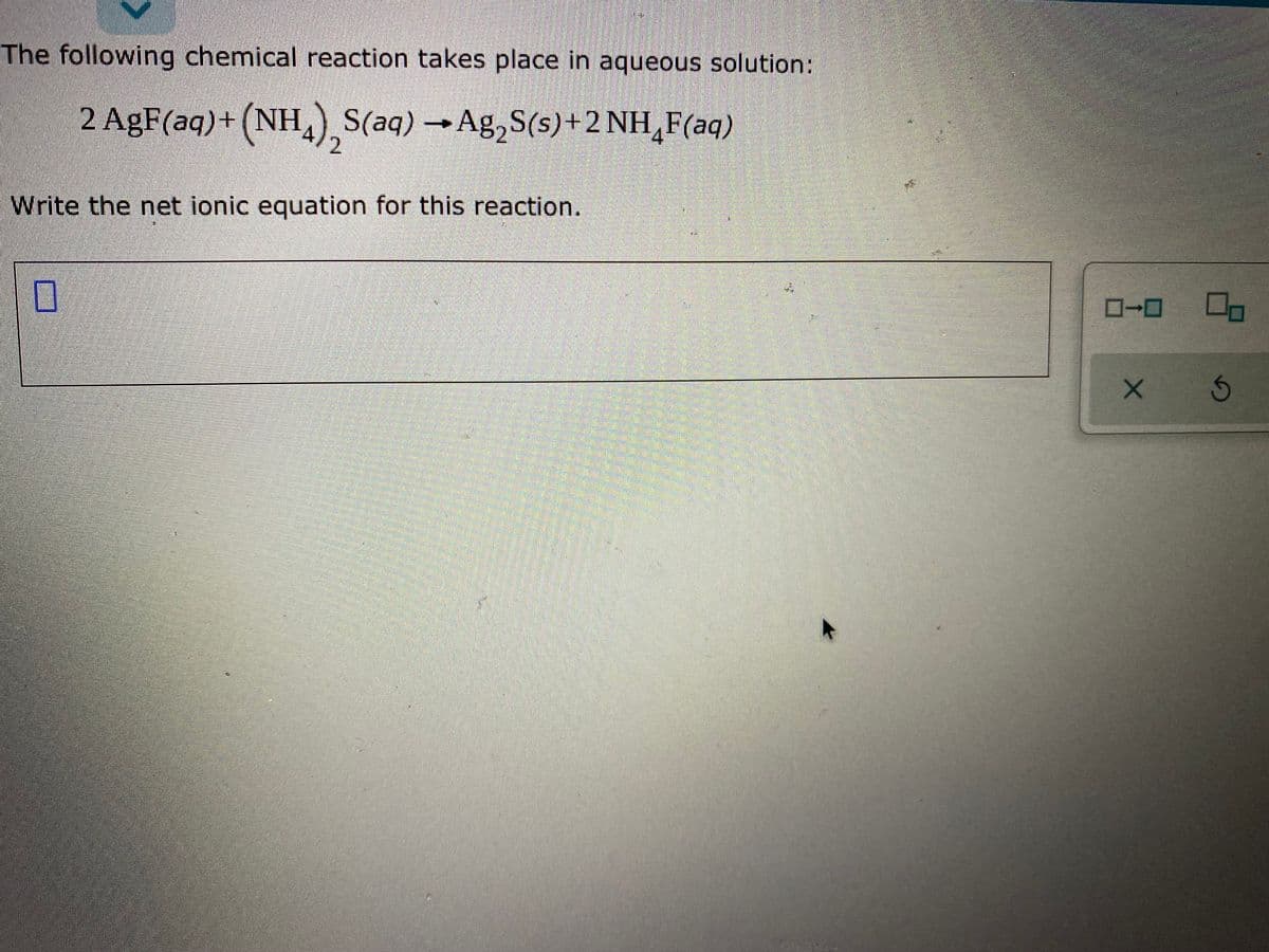 The following chemical reaction takes place in aqueous solution:
2 AgF(aq)+(NH, S(aq)Ag,S(s)+2 NH,F(aq)
A12
Write the net ionic equation for this reaction.
