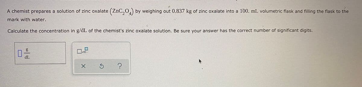 A chemist prepares a solution of zinc oxalate (ZnC,0,) by weighing out 0.837 kg of zinc oxalate into a 100. mL volumetric flask and filling the flask to the
mark with water.
Calculate the concentration in g/dL of the chemist's zinc oxalate solution. Be sure your answer has the correct number of significant digits.
x10
TP
一
