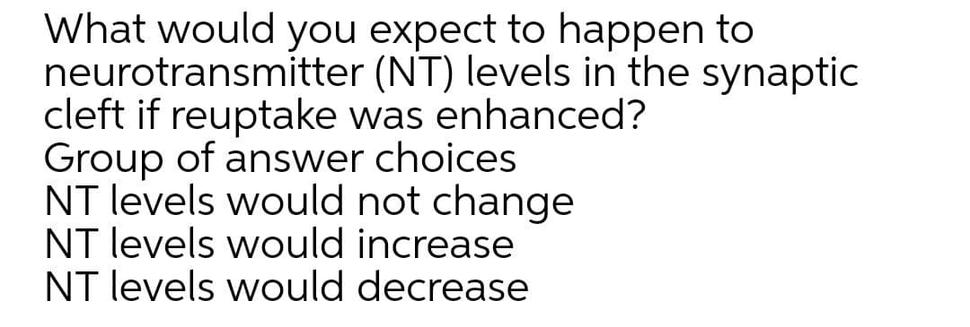What would you expect to happen to
neurotransmitter (NT) levels in the synaptic
cleft if reuptake was enhanced?
Group of answer choices
NT levels would not change
NT levels would increase
NT levels would decrease
