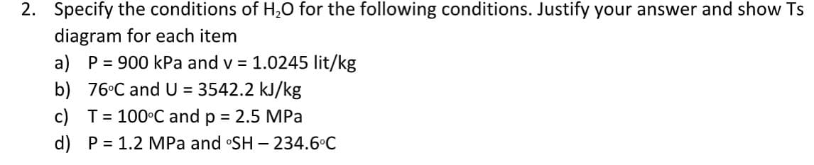 2. Specify the conditions of H,0 for the following conditions. Justify your answer and show Ts
diagram for each item
a) P = 900 kPa and v = 1.0245 lit/kg
b) 76°C and U = 3542.2 kJ/kg
c) T= 100°C and p = 2.5 MPa
%3D
d) P = 1.2 MPa and SH – 234.6°C

