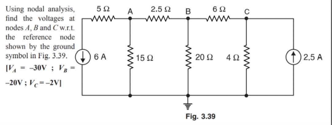 Using nodal analysis,
find the voltages at
nodes A, B and C w.r.t.
5 2
A
2.5 2
В
6Ω
the reference node
shown by the ground
symbol in Fig. 3.39. (4) 6 A
-30V ; VB
15 2
20 2
4Ω
f) 2.5 A
%3D
%3D
-20V ; Vc=-2V]
Fig. 3.39
ww
ww
