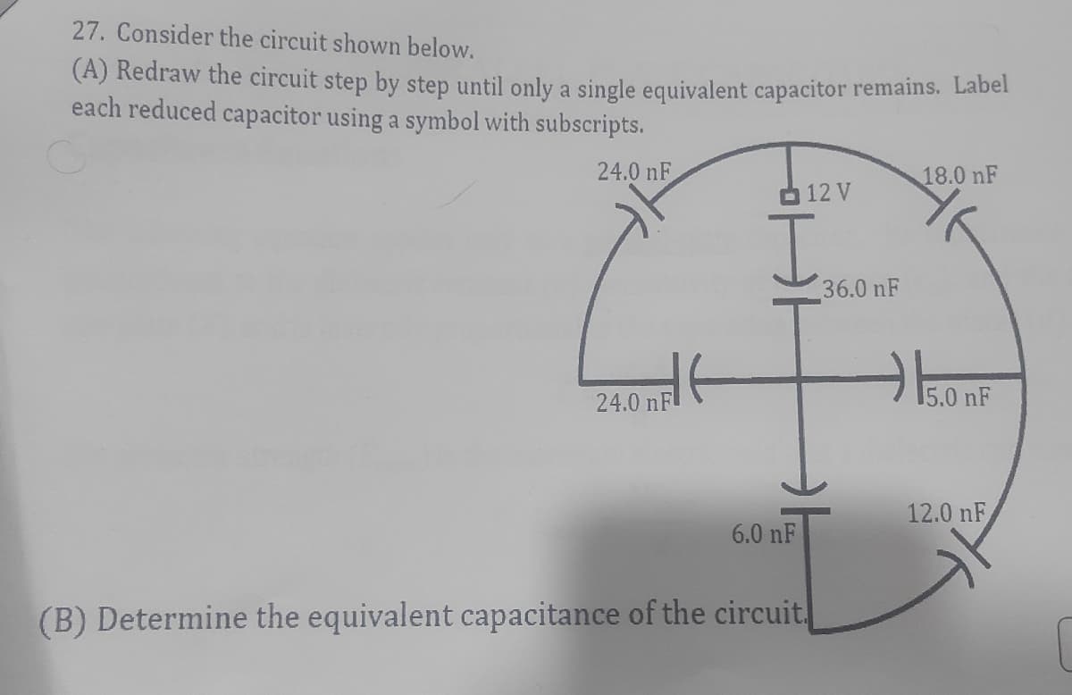 27. Consider the circuit shown below.
(A) Redraw the circuit step by step until only a single equivalent capacitor remains. Labei
each reduced capacitor using a symbol with subscripts.
24.0 nF
18.0 nF
O 12 V
I.
36.0 nF
15.0 nF
24.0 nF
12.0 nF
6.0 nF
(B) Determine the equivalent capacitance of the circuit
