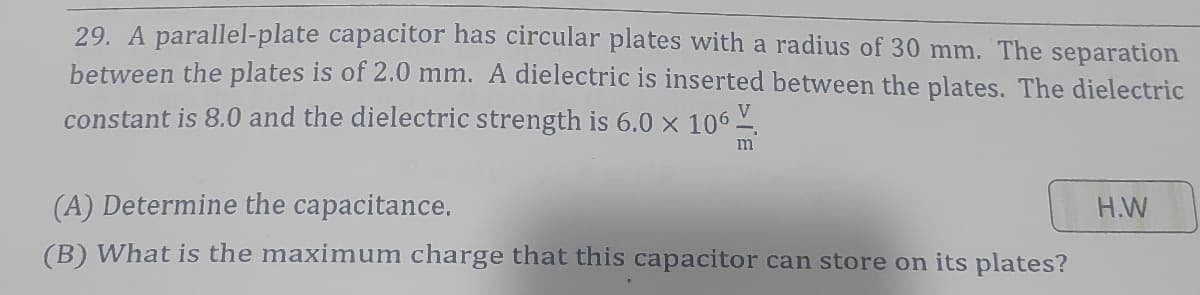 29. A parallel-plate capacitor has circular plates with a radius of 30 mm. The separation
between the plates is of 2.0 mm. A dielectric is inserted between the plates. The dielectric
V
constant is 8.0 and the dielectric strength is 6.0 x 106 .
m
(A) Determine the capacitance.
H.W
(B) What is the maximum charge that this capacitor can store on its plates?
