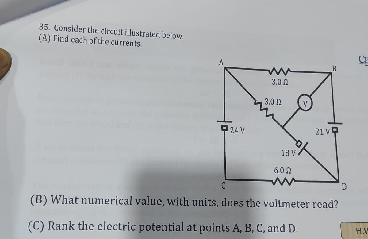 35. Consider the circuit illustrated below.
(A) Find each of the currents.
A
3.0 N
3.0 Ω
V
P 24 V
21 V
18 V
6.0 N
(B) What numerical value, with units, does the voltmeter read?
(C) Rank the electric potential at points A, B, C, and D.
H.V
