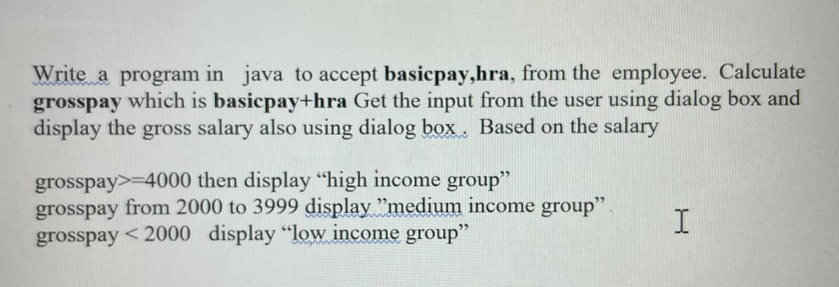 Write a program in java to accept basicpay,hra, from the employee. Calculate
grosspay which is basicpay+hra Get the input from the user using dialog box and
display the gross salary also using dialog box. Based on the salary
grosspay>-4000 then display "high income group"
grosspay from 2000 to 3999 display "medium income group"
grosspay <2000 display "low income group"
