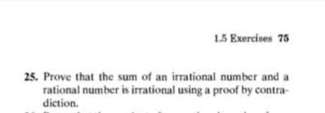 1.5 Exercises 75
25. Prove that the sum of an irrational number and a
rational number is irrational using a proof by contra-
diction.
