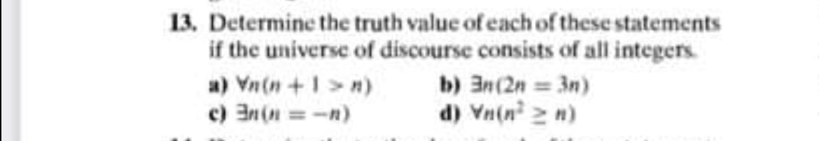 13. Determine the truth value of each of these statements
if the universe of discourse consists of all integers.
a) Vn(n +1>n)
c) 3n(n = -n)
b) an(2n 3n)
d) Vn(n 2 n)
