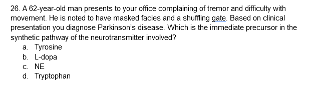 26. A 62-year-old man presents to your office complaining of tremor and difficulty with
movement. He is noted to have masked facies and a shuffling gate. Based on clinical
presentation you diagnose Parkinson's disease. Which is the immediate precursor in the
synthetic pathway of the neurotransmitter involved?
a. Tyrosine
b. L-dopa
C. NE
d. Tryptophan

