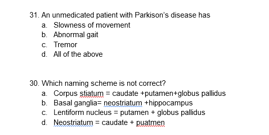 31. An unmedicated patient with Parkison's disease has
a. Slowness of movement
b. Abnormal gait
c. Tremor
d. All of the above
30. Which naming scheme is not correct?
a. Corpus stiatum = caudate +putamen+globus pallidus
b. Basal ganglia= neostriatum +hippocampus
c. Lentiform nucleus = putamen + globus pallidus
d. Neostriatum = caudate + puatmen
%3D
