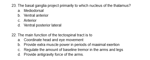 23. The basal ganglia project primarily to which nucleus of the thalamus?
a. Mediodorsal
b. Ventral anterior
c. Anterior
d. Ventral posterior lateral
22. The main function of the tectospinal tract is to
a. Coordinate head and eye movement
b. Provide extra muscle power in periods of maximal exertion
c. Regulate the amount of baseline tremor in the arms and legs
d. Provide antigravity force of the arms.
