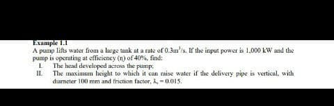 Example 1.T
A pump lifts water from a large tank at a rate of 0.3m/s. If the input power is 1,000 kW and the
pump is operating at efficiency (n) of 40%, find:
I.
The head developed across the pump;
II.
The maximum height to which it can raise water if the delivery pipe is vertical, with
diameter 100 mm and friction factor, A, - 0.015.
