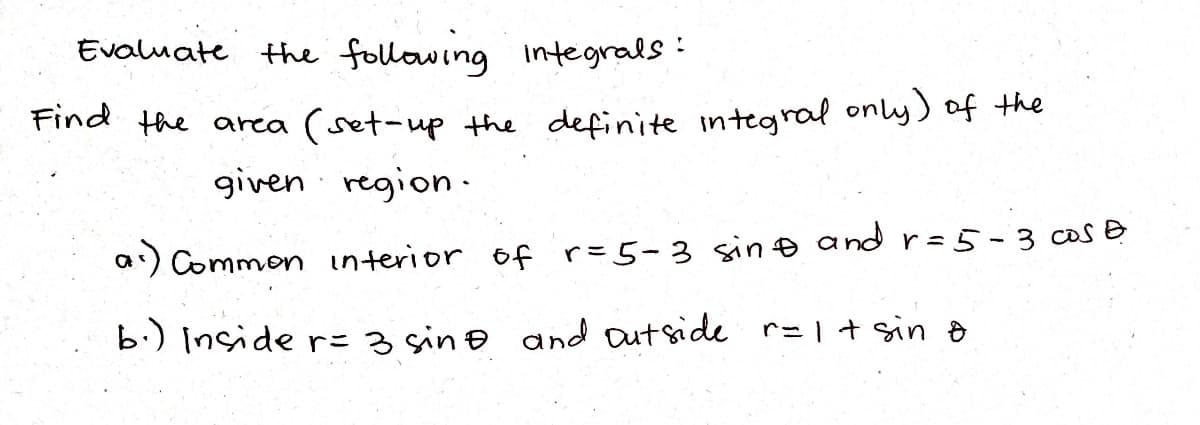 Evaluate the following
the following integrals:
Find the area (set-up the definite integral only) of the
given region.
a) Common interior of r= 5-3 sin and r = 5-3 cos &
b.) Inside r= 3 sing and outside r= 1 + sin o