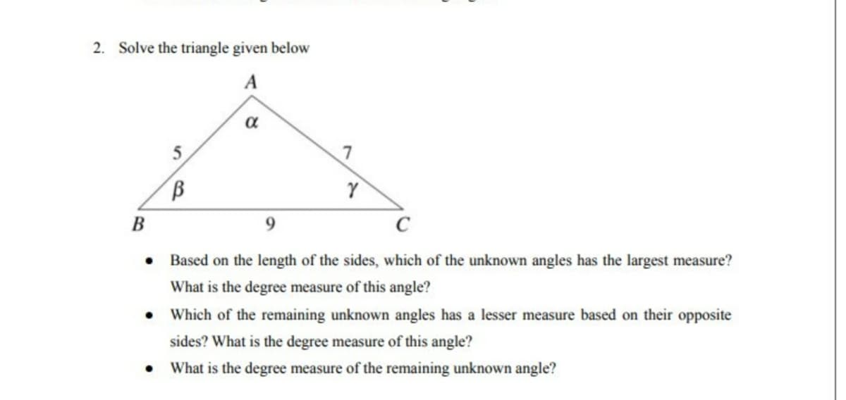 2. Solve the triangle given below
A
5
α
В
Y
●
Based on the length of the sides, which of the unknown angles has the largest measure?
What is the degree measure of this angle?
• Which of the remaining unknown angles has a lesser measure based on their opposite
sides? What is the degree measure of this angle?
● What is the degree measure of the remaining unknown angle?
B
7