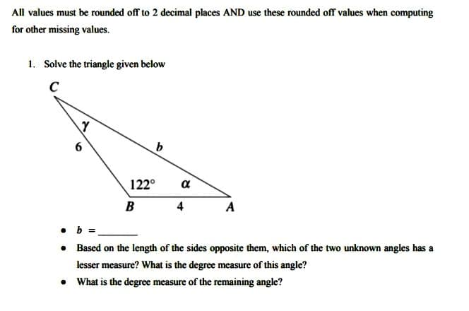 All values must be rounded off to 2 decimal places AND use these rounded off values when computing
for other missing values.
1. Solve the triangle given below
C
6
b
B
4
A
.b
• Based on the length of the sides opposite them, which of the two unknown angles has a
lesser measure? What is the degree measure of this angle?
●
What is the degree measure of the remaining angle?
Y
122°
a