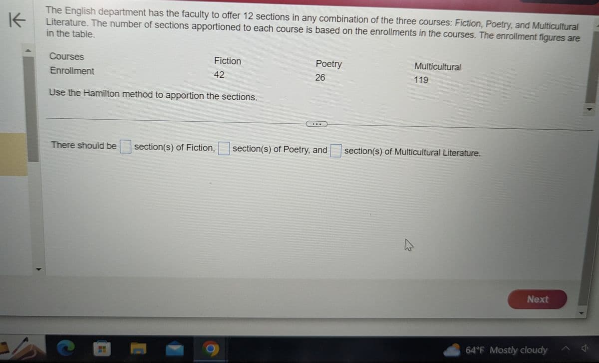 K
The English department has the faculty to offer 12 sections in any combination of the three courses: Fiction, Poetry, and Multicultural
Literature. The number of sections apportioned to each course is based on the enrollments in the courses. The enrollment figures are
in the table.
S
Fiction
42
Use the Hamilton method to apportion the sections.
Courses
Enrollment
There should be section(s) of Fiction,
Poetry
26
section(s) of Poetry, and
Multicultural
119
section(s) of Multicultural Literature.
M
Next
64°F Mostly cloudy
4