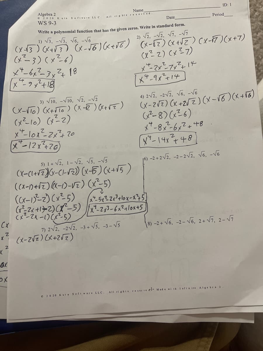 ID: 1
Algebra 2
O 20 20 Kuta S oftware LL C.
WS 9-3
Name
AIL ti g htsre serve d
Date
Period
Write a polynomial function that has the given zeros. Write in standard form.
2) V2, -Vz, V7, -V7
1) V3, -V3, V6, -V6
(x13) (x+V3) x-J6) <+J6) x-57) (x +VZ) (x-17)(x+7)
CxZ3) (x?6)
(x? Z) (x? 7)
18
1x4-9x²+14
V10, -V10, V2, -V2
(x-VTo) (X+Jlo ) (x -2) (X+rE)
4) 2V2, -2V2, vo, -V6
(x-zVZ) (x +2UZ) (x-Vo)(x+T6)
G2-8) (?6)
3)
(x"-12x470)
X*-14748)
5) 1+ V2, 1- Vz, v5, -V5
(x-Cl+V=J(<-CHF2) (x5)(x+15)
16) -2 + 2V2, -2- 2vz, v6, -v6
(x-1-2) (x²5)
(x² Zx +1>2) CX-5) -23-6x21lox+5s
Cx-2x -1)(x5)
CX
V6, 2+ V7, 2- Vĩ
7) 2V2, -2v2, -3 + V5, -3- V5
(x-ZVZ) (X+ZVZ)
8) -2+ V6, -2-
C 20 20 Kul. Sofi ware LLC.
AIl ri ghts reser ve dl- Made wi th Infinite
Algebra 2
