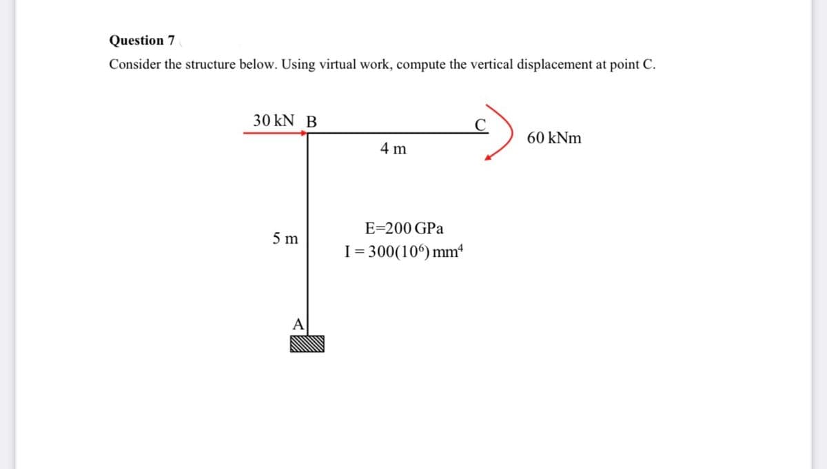 Question 7
Consider the structure below. Using virtual work, compute the vertical displacement at point C.
30 KN B
5 m
A
4 m
E=200 GPa
I = 300(106) mm
60 kNm