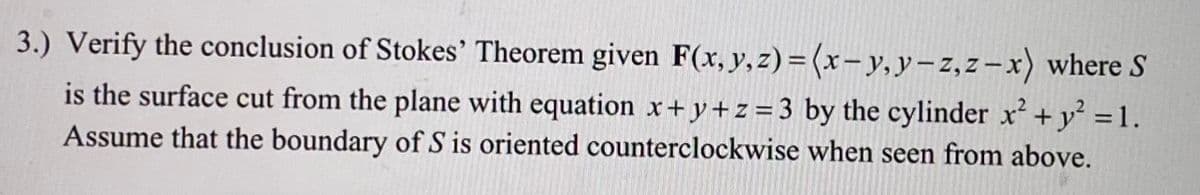 3.) Verify the conclusion of Stokes' Theorem given F(x, y,z) = (x-y, y-z,z-x) where S
is the surface cut from the plane with equation x+y+z=3 by the cylinder x + y' =1.
Assume that the boundary of S is oriented counterclockwise when seen from above.
