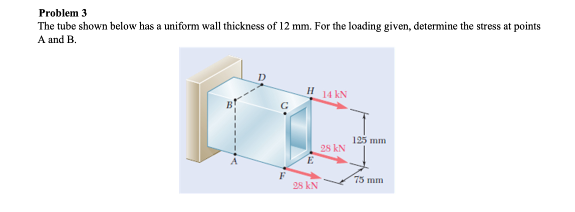 Problem 3
The tube shown below has a uniform wall thickness of 12 mm. For the loading given, determine the stress at points
A and B.
D
Н 14 kN
G
125 mm
28 kN
E
F
28 kN
75 mm
