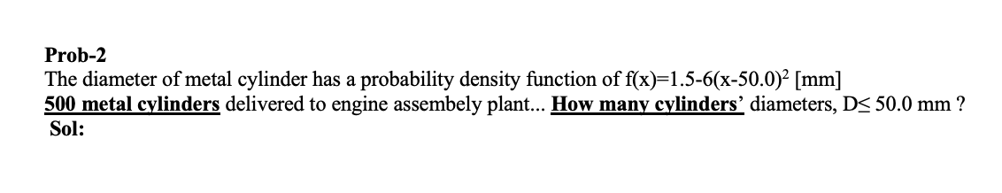 Prob-2
The diameter of metal cylinder has a probability density function of f(x)=1.5-6(x-50.0)² [mm]
500 metal cylinders delivered to engine assembely plant... How many cylinders' diameters, D< 50.0 mm ?
Sol: