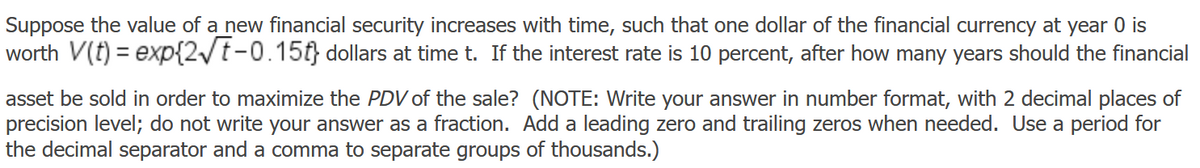 Suppose the value of a new financial security increases with time, such that one dollar of the financial currency at year 0 is
worth V(t) = exp{2/t-0.15f} dollars at time t. If the interest rate is 10 percent, after how many years should the financial
asset be sold in order to maximize the PDV of the sale? (NOTE: Write your answer in number format, with 2 decimal places of
precision level; do not write your answer as a fraction. Add a leading zero and trailing zeros when needed. Use a period for
the decimal separator and a comma to separate groups of thousands.)
