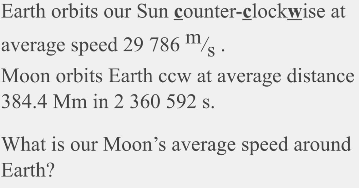 Earth orbits our Sun counter-clockwise at
average speed 29 786 m/ .
Moon orbits Earth ccw at average distance
384.4 Mm in 2 360 592 s.
What is our Moon's average speed around
Earth?
