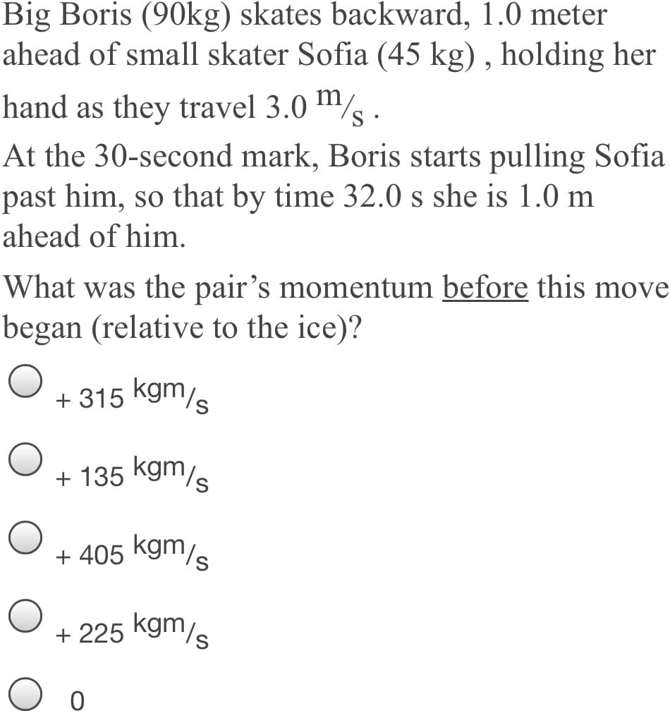 Big Boris (90kg) skates backward, 1.0 meter
ahead of small skater Sofia (45 kg) , holding her
hand as they travel 3.0 /s .
At the 30-second mark, Boris starts pulling Sofia
past him, so that by time 32.0 s she is 1.0 m
ahead of him.
What was the pair's momentum before this move
began (relative to the ice)?
+ 315 kgm/s
+ 135 kgm/s
+ 405 kgm/s
+ 225 kgm/s
