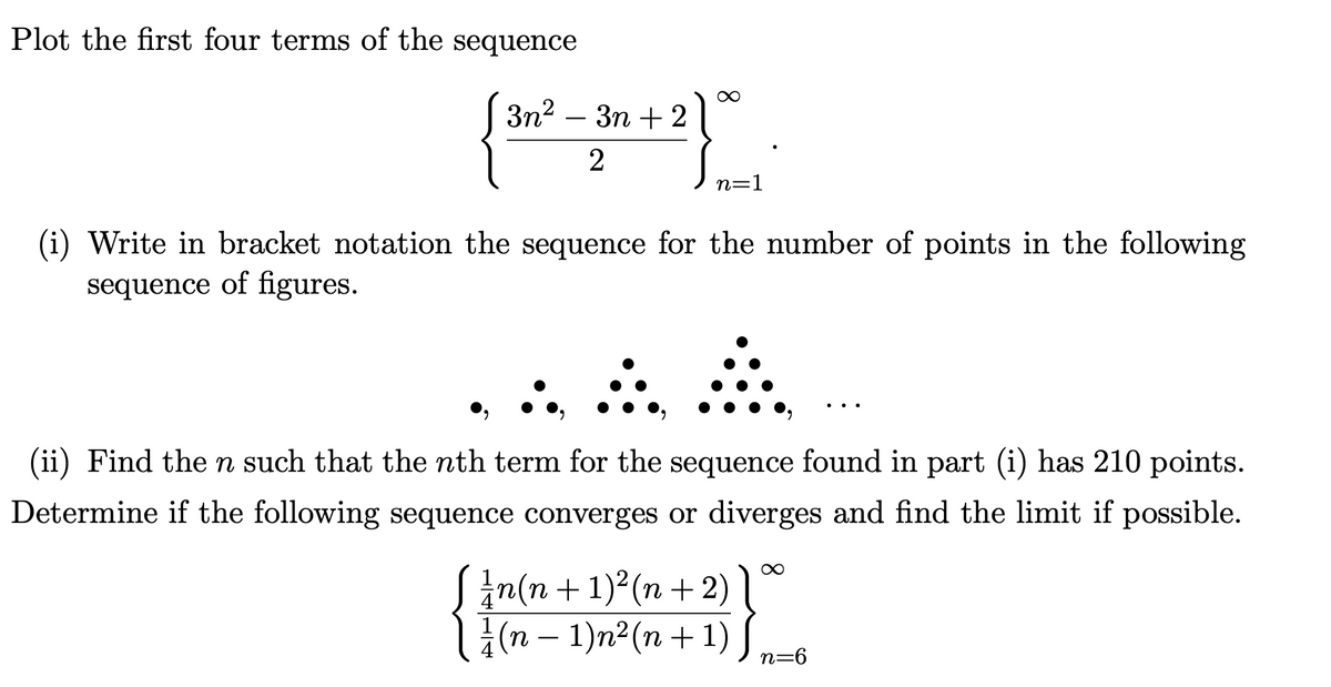 Plot the first four terms of the sequence
[Зп? — Зп + 2
2
n=1
(i) Write in bracket notation the sequence for the number of points in the following
sequence of figures.
(ii) Find the n such that the nth term for the sequence found in part (i) has 210 points.
Determine if the following sequence converges or diverges and find the limit if possible.
in(n+ 1)²(n +2) l°
(n – 1)n²(n+ 1) J
-
n=6
